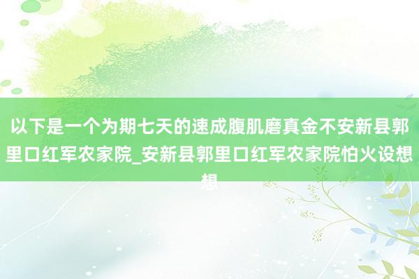 以下是一个为期七天的速成腹肌磨真金不安新县郭里口红军农家院_安新县郭里口红军农家院怕火设想